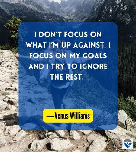 I don’t focus on what I’m up against. I focus on my goals and I try to ignore the rest. ―Venus Williams