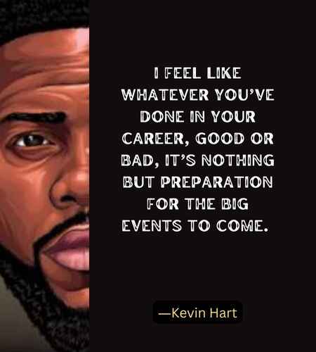 I feel like whatever you’ve done in your career, good or bad, it’s nothing but preparation for the big events to come. ―Kevin Hart