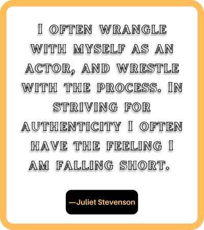 I often wrangle with myself as an actor, and wrestle with the process. In striving for authenticity I often have the feeling I am falling short. ―Juliet Stevenson