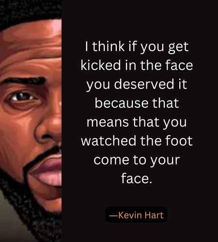 I think if you get kicked in the face you deserved it because that means that you watched the foot come to your face. ―Kevin Hart