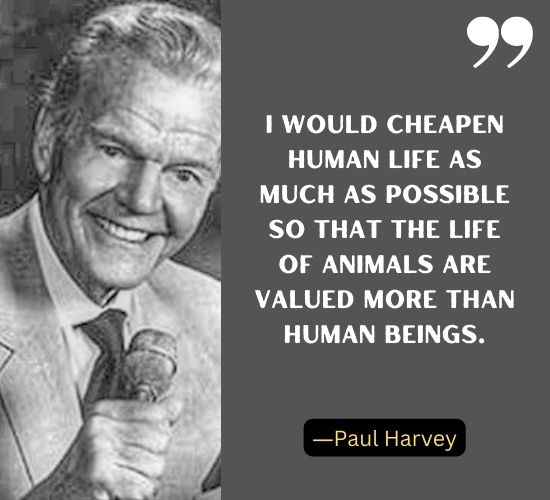 I would cheapen human life as much as possible so that the life of animals are valued more than human beings. ―Paul Harvey