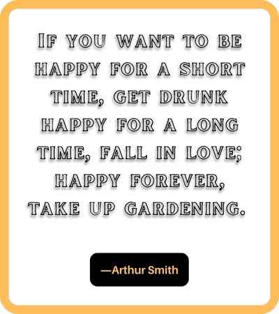 If you want to be happy for a short time, get drunk happy for a long time, fall in love; happy forever, take up gardening. ―Arthur Smith