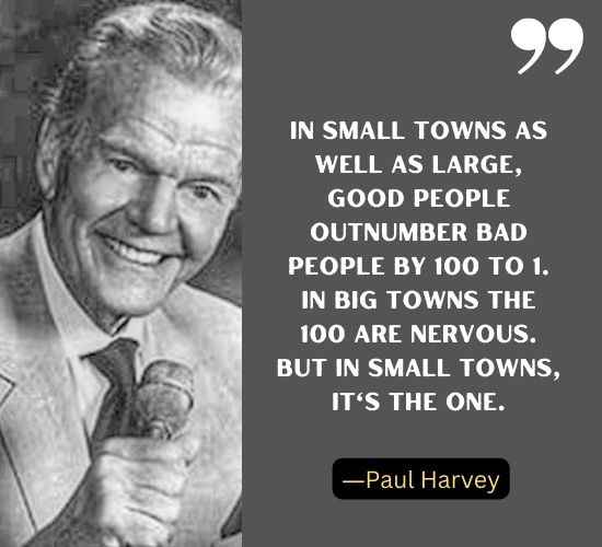 In small towns as well as large, good people outnumber bad people by 100 to 1. In big towns the 100 are nervous. But in small towns, it's the one. ―Paul Harvey