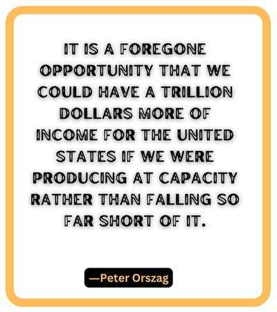 It is a foregone opportunity that we could have a trillion dollars more of income for the United States if we were producing at capacity rather than falling so far short of it. ―Peter Orszag