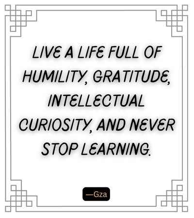 Live a life full of humility, gratitude, intellectual curiosity, and never stop learning.