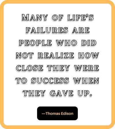 Many of life’s failures are people who did not realize how close they were to success when they gave up. ―Thomas Edison