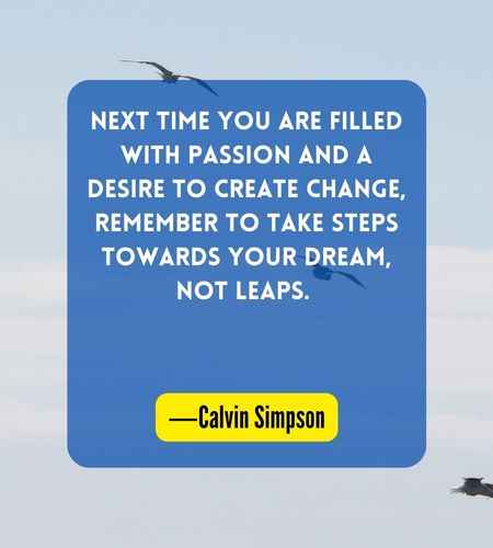 Next time you are filled with passion and a desire to create change, remember to take steps towards your dream, not leaps. ―Calvin Simpson