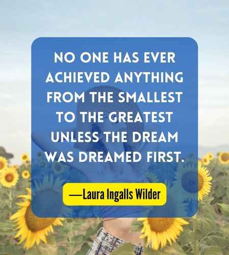 No one has ever achieved anything from the smallest to the greatest unless the dream was dreamed first. ―Laura Ingalls Wilder
