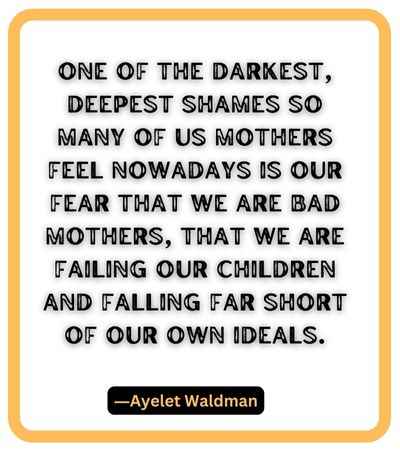 One of the darkest, deepest shames so many of us mothers feel nowadays is our fear that we are Bad Mothers, that we are failing our children and falling far short of our own ideals. ―Ayelet Waldman