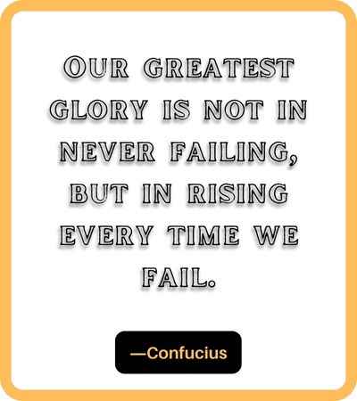 Our greatest glory is not in never failing, but in rising every time we fail. ―Confucius