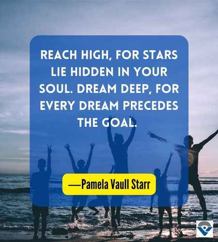 Reach high, for stars lie hidden in your soul. Dream deep, for every dream precedes the goal. ―Pamela Vaull Starr