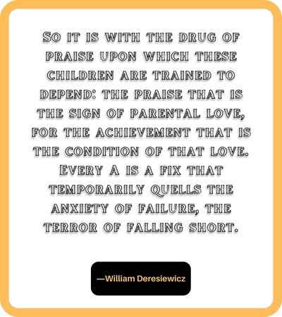 So it is with the drug of praise upon which these children are trained to depend: the praise that is the sign of parental love, for the achievement that is the condition of that love. Every A is a fix that temporarily quells the anxiety of failure, the terror of falling short. ―William Deresiewicz