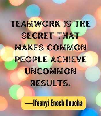 Teamwork is the secret that makes common people achieve uncommon results. ―Ifeanyi Enoch Onuoha, Best United Quotes