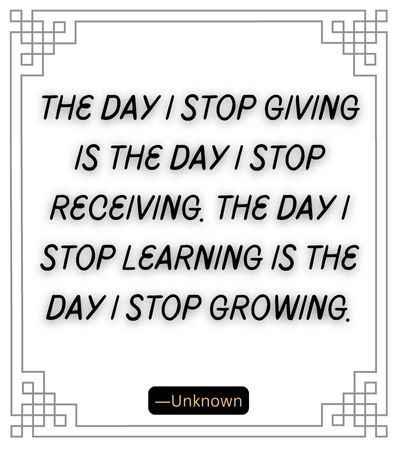 The day I stop giving is the day I stop receiving. The day I stop learning is the day I stop growing.