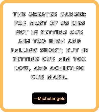 The greater danger for most of us lies not in setting our aim too high and falling short; but in setting our aim too low, and achieving our mark. ―Michelangelo