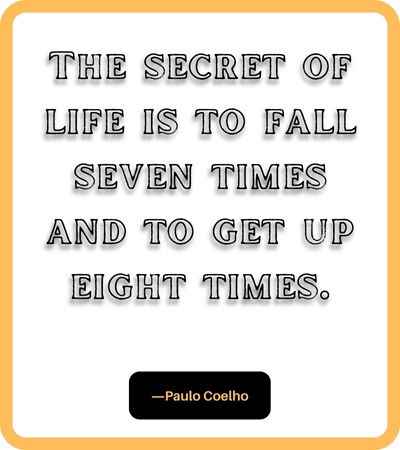 The secret of life is to fall seven times and to get up eight times. ―Paulo Coelho