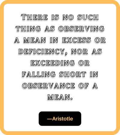 There is no such thing as observing a mean in excess or deficiency, nor as exceeding or falling short in observance of a mean. ―Aristotle