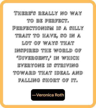 There’s really no way to be perfect. Perfectionism is a silly trait to have, so in a lot of ways that inspired the world of ‘Divergent,’ in which everyone is striving toward that ideal and falling short of it. ―Veronica Roth