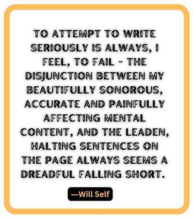 To attempt to write seriously is always, I feel, to fail - the disjunction between my beautifully sonorous, accurate and painfully affecting mental content, and the leaden, halting sentences on the page always seems a dreadful falling short. ―Will Self