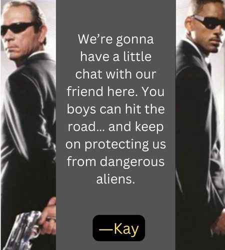 We’re gonna have a little chat with our friend here. You boys can hit the road… and keep on protecting us from dangerous aliens. ―Kay