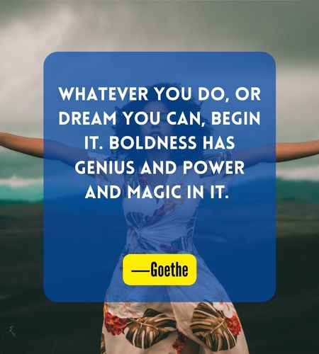 Whatever you do, or dream you can, begin it. Boldness has genius and power and magic in it. ―Goethe