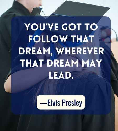 You’ve got to follow that dream, wherever that dream may lead. ―Elvis Presley