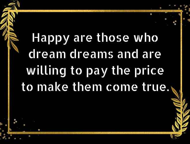 Happy are those who dream dreams and are willing to pay the price to make them come true.