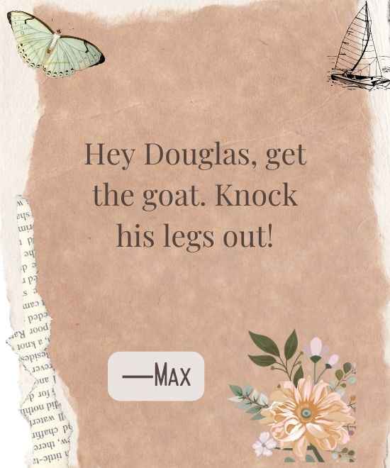 Hey Douglas, get the goat. Knock his legs out!