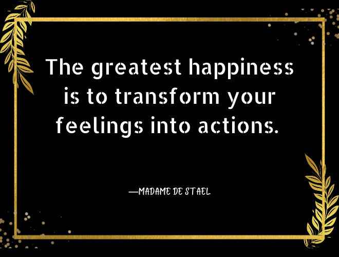 The greatest happiness is to transform your feelings into actions.