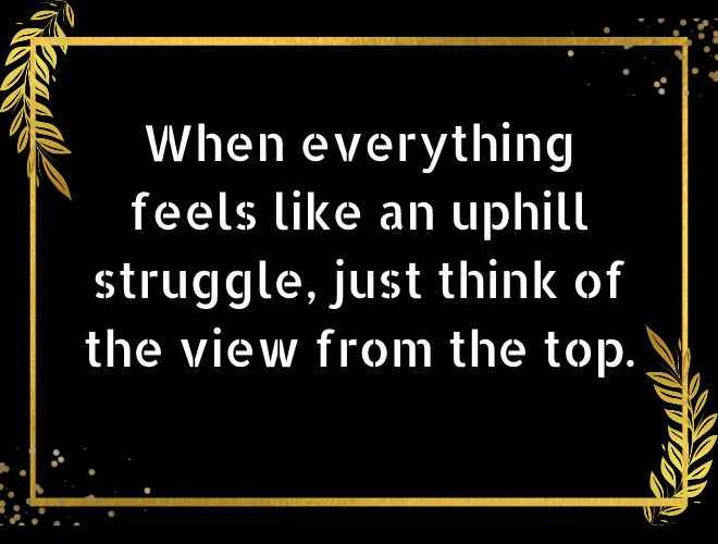 When everything feels like an uphill struggle, just think of the view from the top.